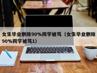 女生毕业删除90%同学被骂（女生毕业删除90%同学被骂1）