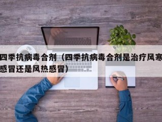 四季抗病毒合剂（四季抗病毒合剂是治疗风寒感冒还是风热感冒）