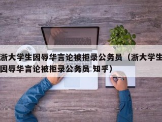 浙大学生因辱华言论被拒录公务员（浙大学生因辱华言论被拒录公务员 知乎）