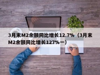 3月末M2余额同比增长12.7%（3月末M2余额同比增长127%一）