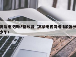 高清电视网络播放器（高清电视网络播放器张少华）