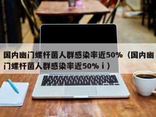 国内幽门螺杆菌人群感染率近50%（国内幽门螺杆菌人群感染率近50%ⅰ）