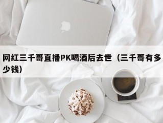 网红三千哥直播PK喝酒后去世（三千哥有多少钱）