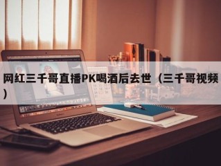 网红三千哥直播PK喝酒后去世（三千哥视频）