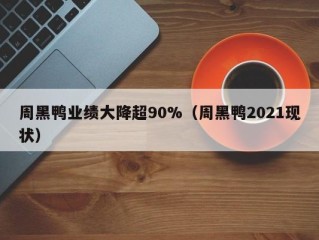 周黑鸭业绩大降超90%（周黑鸭2021现状）