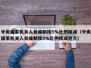 中央国家机关人员编制按5%比例精减（中央国家机关人员编制按5%比例精减地方）