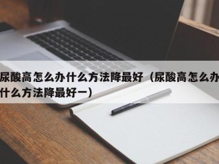 尿酸高怎么办什么方法降最好（尿酸高怎么办什么方法降最好一）