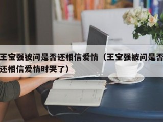 王宝强被问是否还相信爱情（王宝强被问是否还相信爱情时哭了）