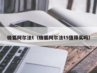 极狐阿尔法t（极狐阿尔法t5值得买吗）