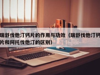 瑞舒伐他汀钙片的作用与功效（瑞舒伐他汀钙片和阿托伐他汀的区别）