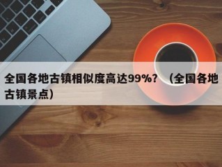 全国各地古镇相似度高达99%？（全国各地古镇景点）