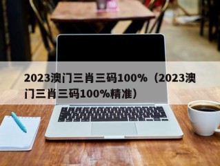 2023澳门三肖三码100%（2023澳门三肖三码100%精准）