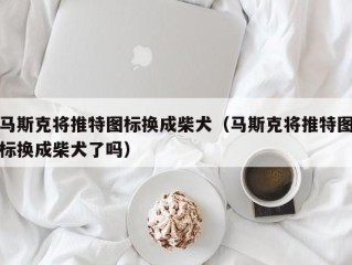 马斯克将推特图标换成柴犬（马斯克将推特图标换成柴犬了吗）